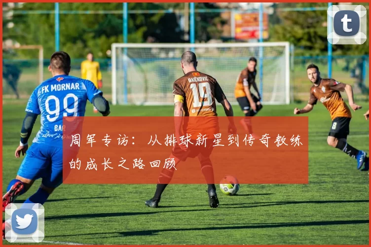 周军专访：从排球新星到传奇教练的成长之路回顾