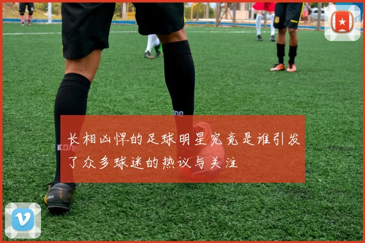 长相凶悍的足球明星究竟是谁引发了众多球迷的热议与关注