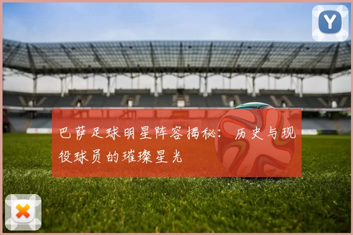 巴萨足球明星阵容揭秘：历史与现役球员的璀璨星光