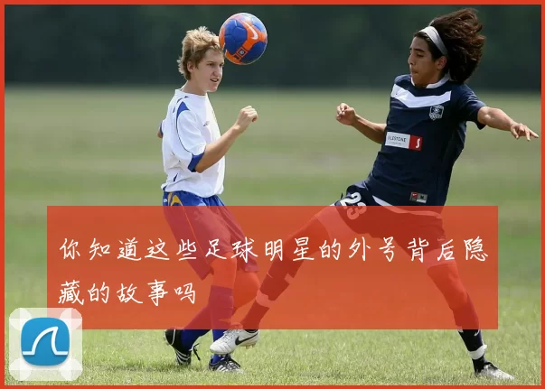 你知道这些足球明星的外号背后隐藏的故事吗
