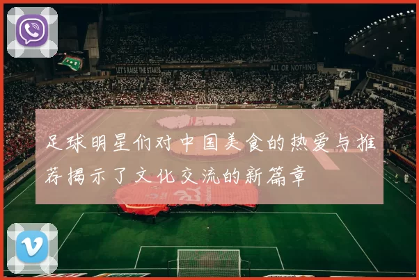 足球明星们对中国美食的热爱与推荐揭示了文化交流的新篇章
