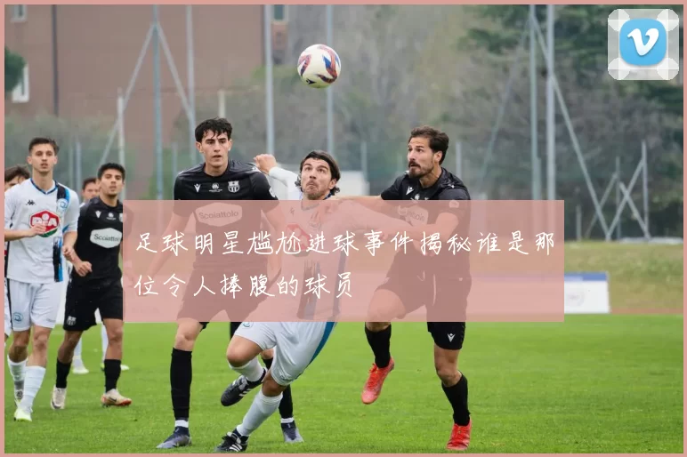 足球明星尴尬进球事件揭秘谁是那位令人捧腹的球员