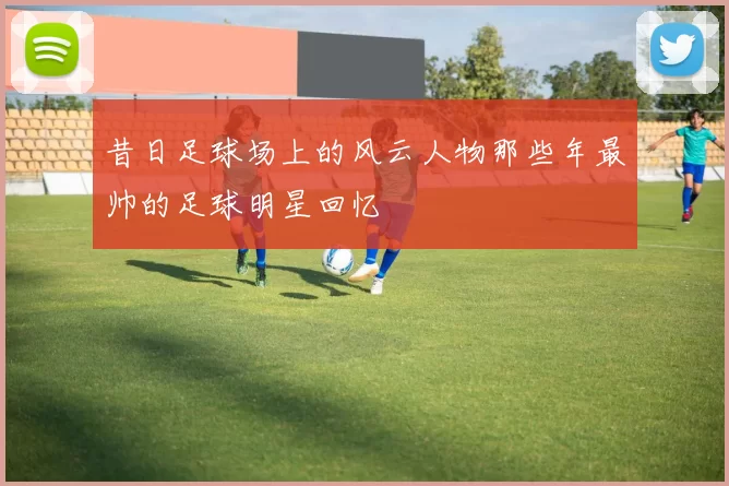 昔日足球场上的风云人物那些年最帅的足球明星回忆