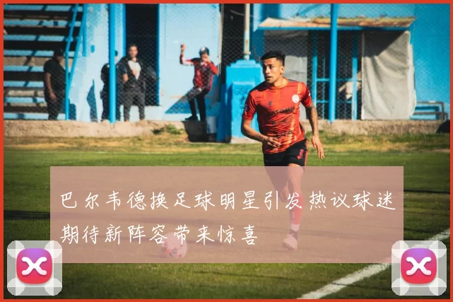 巴尔韦德换足球明星引发热议球迷期待新阵容带来惊喜