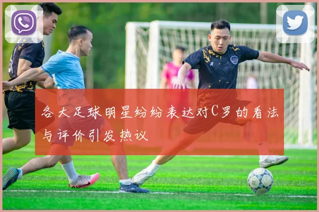 各大足球明星纷纷表达对C罗的看法与评价引发热议