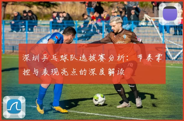 深圳乒乓球队选拔赛分析：节奏掌控与表现亮点的深度解读