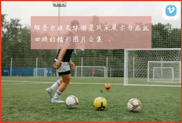 维吾尔族足球明星风采展示与成就回顾的精彩图片合集