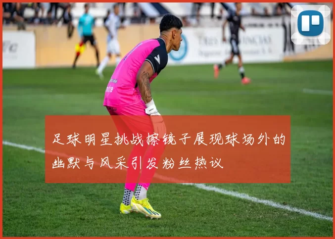 足球明星挑战擦镜子展现球场外的幽默与风采引发粉丝热议