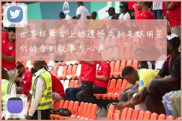 世界杯舞台上的遗憾离别足球明星们的告别故事与心声