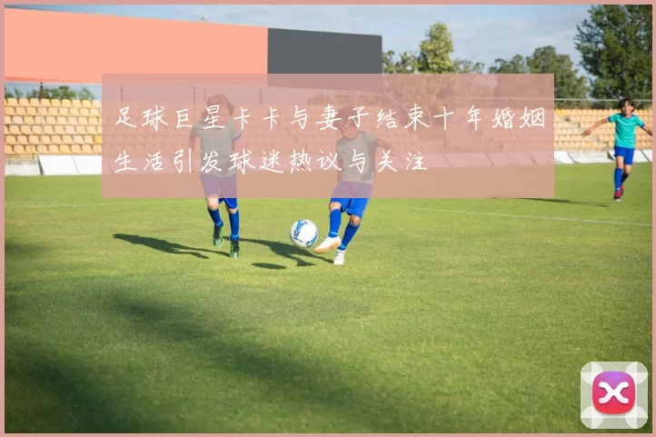 足球巨星卡卡与妻子结束十年婚姻生活引发球迷热议与关注