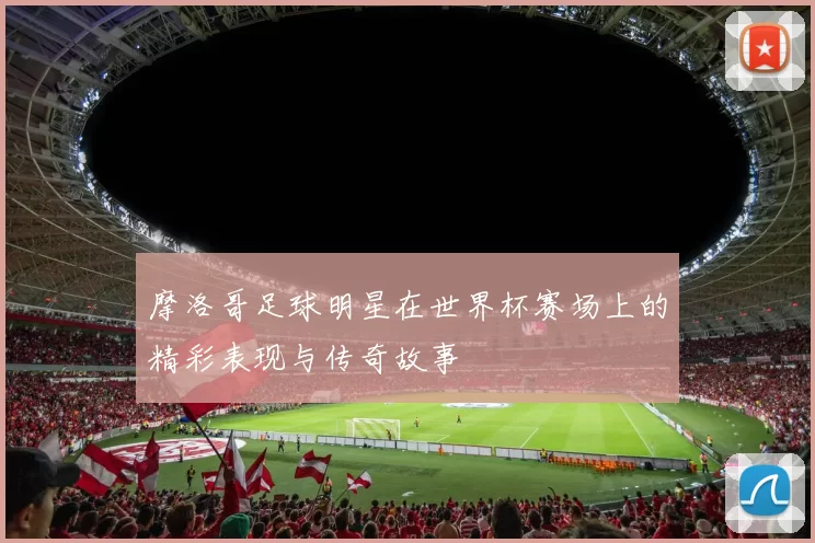 摩洛哥足球明星在世界杯赛场上的精彩表现与传奇故事