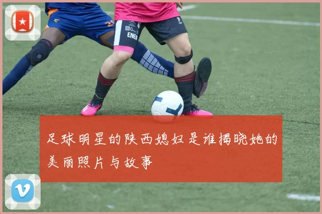 足球明星的陕西媳妇是谁揭晓她的美丽照片与故事