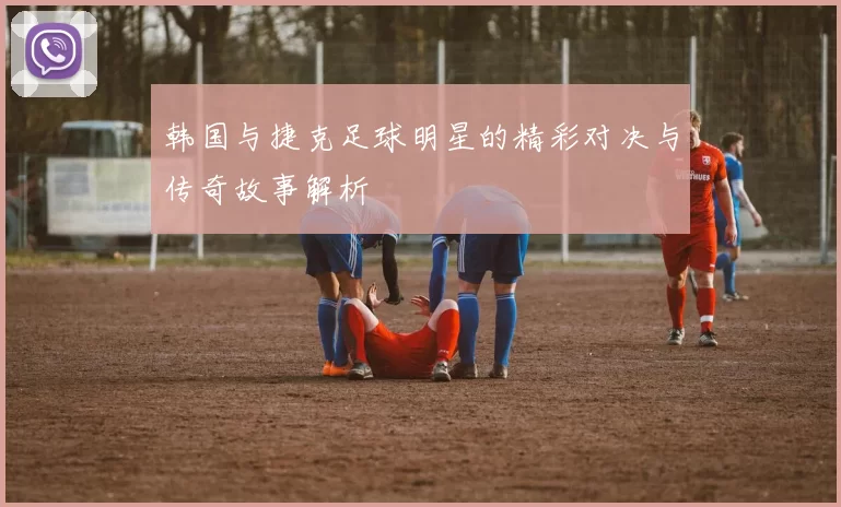 韩国与捷克足球明星的精彩对决与传奇故事解析