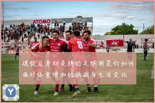 退役后身材走样的足球明星们如何面对体重增加的挑战与生活变化