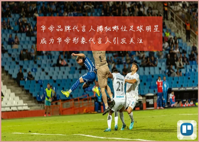 华帝品牌代言人揭秘哪位足球明星成为华帝形象代言人引发关注