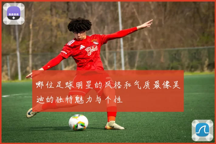 哪位足球明星的风格和气质最像吴迪的独特魅力与个性