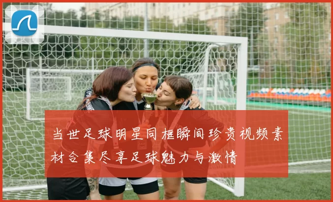 当世足球明星同框瞬间珍贵视频素材合集尽享足球魅力与激情