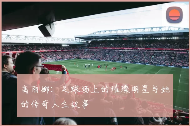 高丽娜：足球场上的璀璨明星与她的传奇人生故事