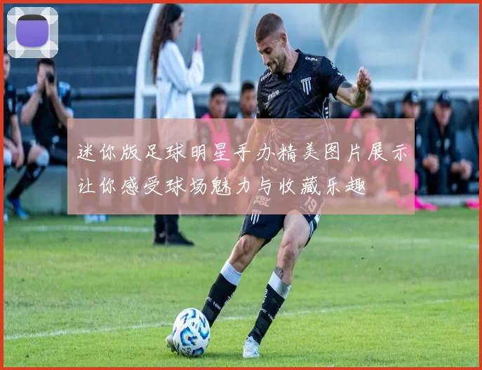 迷你版足球明星手办精美图片展示让你感受球场魅力与收藏乐趣
