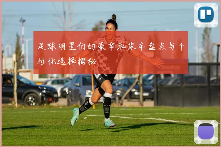 足球明星们的豪华私家车盘点与个性化选择揭秘