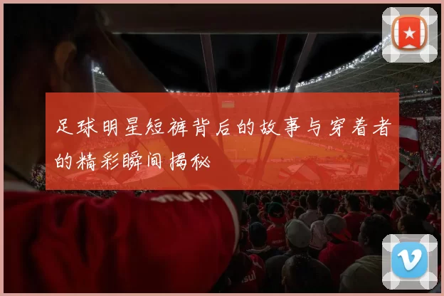 足球明星短裤背后的故事与穿着者的精彩瞬间揭秘
