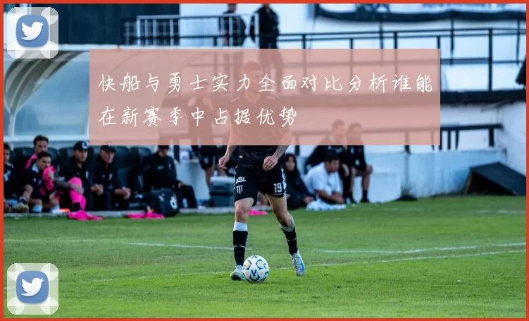 快船与勇士实力全面对比分析谁能在新赛季中占据优势