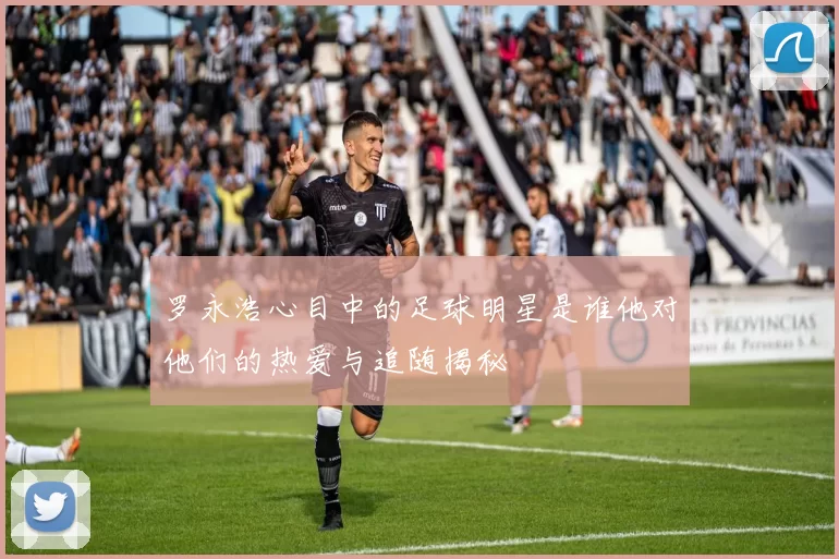 罗永浩心目中的足球明星是谁他对他们的热爱与追随揭秘