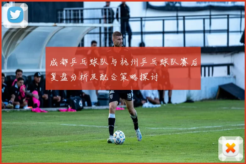 成都乒乓球队与杭州乒乓球队赛后复盘分析及配合策略探讨
