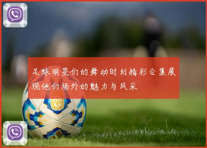 足球明星们的舞动时刻精彩合集展现他们场外的魅力与风采