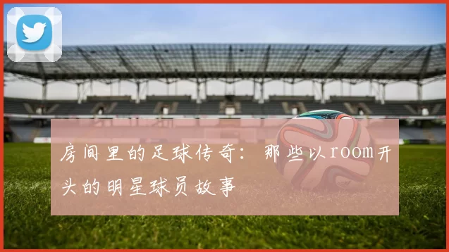 房间里的足球传奇：那些以room开头的明星球员故事