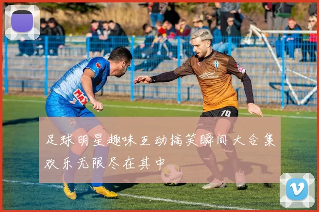 足球明星趣味互动搞笑瞬间大合集欢乐无限尽在其中