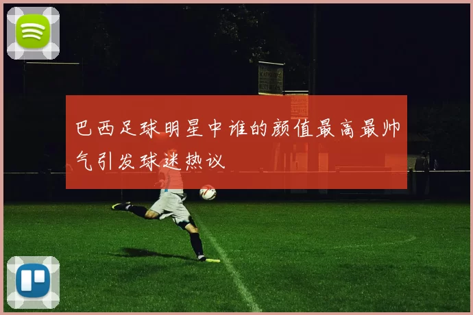 巴西足球明星中谁的颜值最高最帅气引发球迷热议