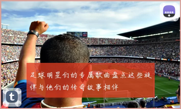 足球明星们的专属歌曲盘点这些旋律与他们的传奇故事相伴